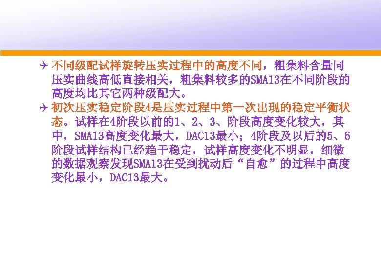 Q 不同级配试样旋转压实过程中的高度不同，粗集料含量同 压实曲线高低直接相关，粗集料较多的SMA 13在不同阶段的 高度均比其它两种级配大。 Q 初次压实稳定阶段 4是压实过程中第一次出现的稳定平衡状 态。试样在 4阶段以前的1、2、3、阶段高度变化较大，其 中，SMA 13高度变化最大，DAC 13最小； 4阶段及以后的5、6