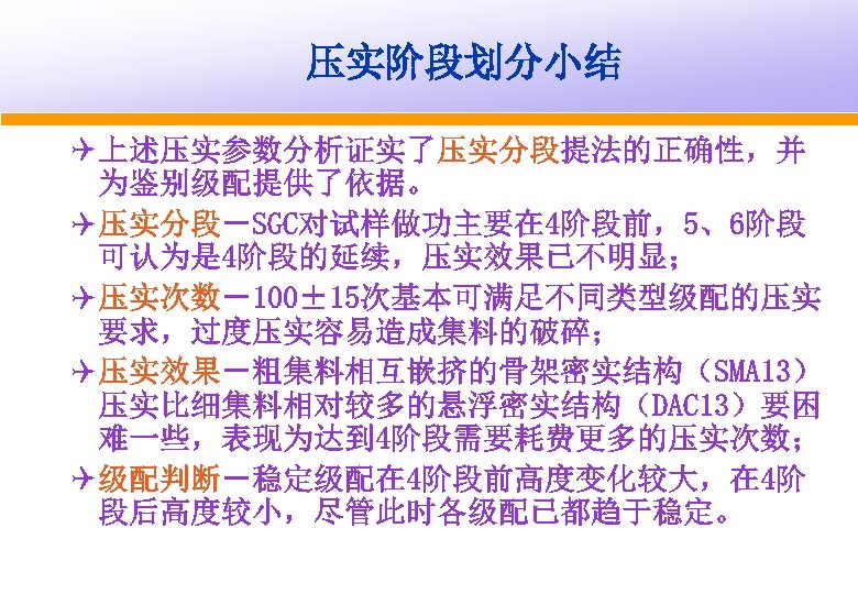 压实阶段划分小结 Q 上述压实参数分析证实了压实分段提法的正确性，并 为鉴别级配提供了依据。 Q 压实分段－SGC对试样做功主要在 4阶段前，5、6阶段 可认为是 4阶段的延续，压实效果已不明显； Q 压实次数－100± 15次基本可满足不同类型级配的压实 要求，过度压实容易造成集料的破碎； Q