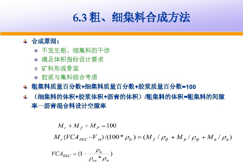 6. 3 粗、细集料合成方法 合成原则： 不发生粗、细集料的干涉 满足体积指标设计要求 矿料形成骨架 胶浆与集料综合考虑 粗集料质量百分数+细集料质量百分数+胶浆质量百分数=100 （细集料的体积+胶浆体积+沥青的体积）/粗集料的体积=粗集料的间隙 率－沥青混合料设计空隙率 