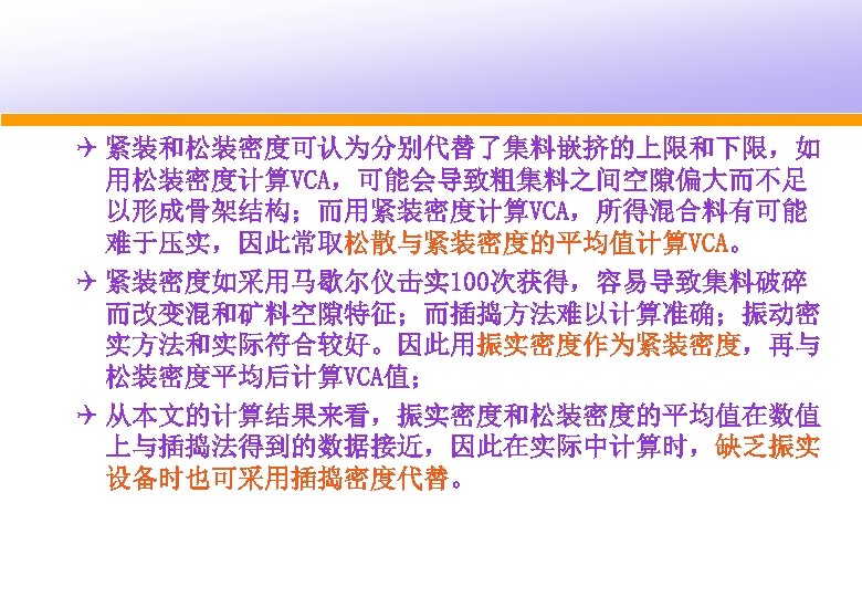 Q 紧装和松装密度可认为分别代替了集料嵌挤的上限和下限，如 用松装密度计算VCA，可能会导致粗集料之间空隙偏大而不足 以形成骨架结构；而用紧装密度计算VCA，所得混合料有可能 难于压实，因此常取松散与紧装密度的平均值计算VCA。 Q 紧装密度如采用马歇尔仪击实 100次获得，容易导致集料破碎 而改变混和矿料空隙特征；而插捣方法难以计算准确；振动密 实方法和实际符合较好。因此用振实密度作为紧装密度，再与 松装密度平均后计算VCA值； Q 从本文的计算结果来看，振实密度和松装密度的平均值在数值 上与插捣法得到的数据接近，因此在实际中计算时，缺乏振实