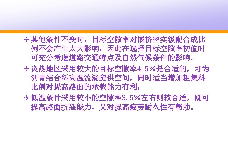 Q 其他条件不变时，目标空隙率对嵌挤密实级配合成比 例不会产生太大影响，因此在选择目标空隙率初值时 可充分考虑道路交通特点及自然气候条件的影响。 Q 炎热地区采用较大的目标空隙率4. 5％是合适的，可为 沥青结合料高温流淌提供空间，同时适当增加粗集料 比例对提高路面的承载能力有利； Q 低温条件采用较小的空隙率3. 5％左右则较合适，既可 提高路面抗裂能力，又对提高疲劳耐久性有帮助。 