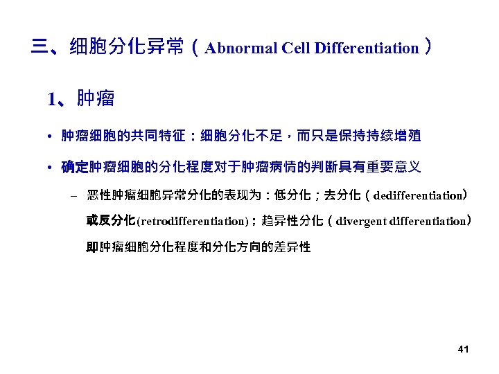 三、细胞分化异常（Abnormal Cell Differentiation ） 1、肿瘤 • 肿瘤细胞的共同特征：细胞分化不足，而只是保持持续增殖 • 确定肿瘤细胞的分化程度对于肿瘤病情的判断具有重要意义 – 恶性肿瘤细胞异常分化的表现为：低分化；去分化（dedifferentiation） 或反分化(retrodifferentiation)；趋异性分化（divergent differentiation） 即肿瘤细胞分化程度和分化方向的差异性