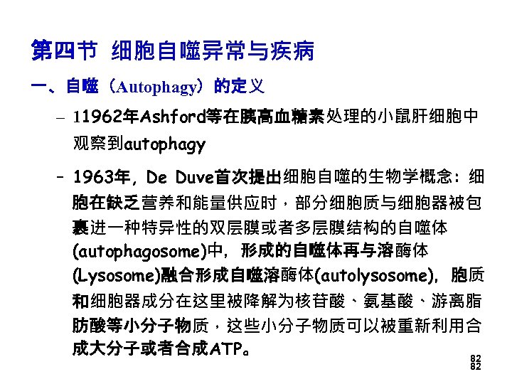 第四节 细胞自噬异常与疾病 一、自噬（Autophagy）的定义 – 11962年Ashford等在胰高血糖素处理的小鼠肝细胞中 观察到autophagy – 1963年, De Duve首次提出细胞自噬的生物学概念: 细 胞在缺乏营养和能量供应时，部分细胞质与细胞器被包 裹进一种特异性的双层膜或者多层膜结构的自噬体 (autophagosome)中，形成的自噬体再与溶酶体