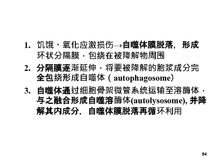 1. 饥饿、氧化应激损伤→自噬体膜脱落，形成 环状分隔膜，包绕在被降解物周围 2. 分隔膜逐渐延伸，将要被降解的胞浆成分完 全包绕形成自噬体（autophagosome） 3. 自噬体通过细胞骨架微管系统运输至溶酶体， 与之融合形成自噬溶酶体(autolysosome), 并降 解其内成分，自噬体膜脱落再循环利用 84 