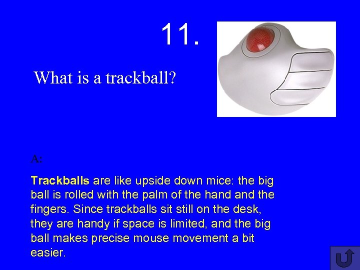 11. What is a trackball? A: Trackballs are like upside down mice: the big