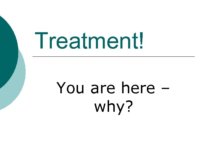 Treatment! You are here – why? 