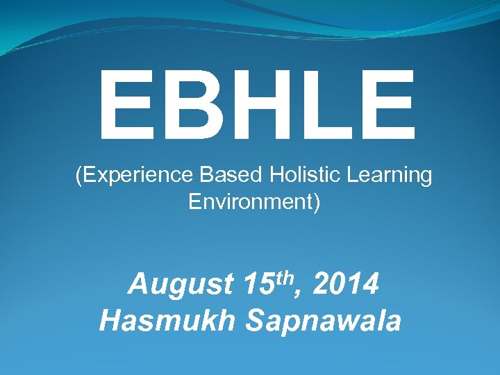  EBHLE (Experience Based Holistic Learning Environment) August 15 th, 2014 Hasmukh Sapnawala 