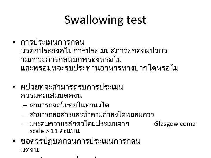 Swallowing test • การประเมนการกลน มวตถประสงคในการประเมนสภาวะของผปวยว ามภาวะการกลนบกพรองหรอไม และพรอมทจะรบประทานอาหารทางปากไดหรอไม • ผปวยทจะสามารถรบการประเมน ควรมคณสมบตดงน – สามารถจดใหอยในทานงได – สามารถสอสารและทำตามคำสงไดพอสมควร