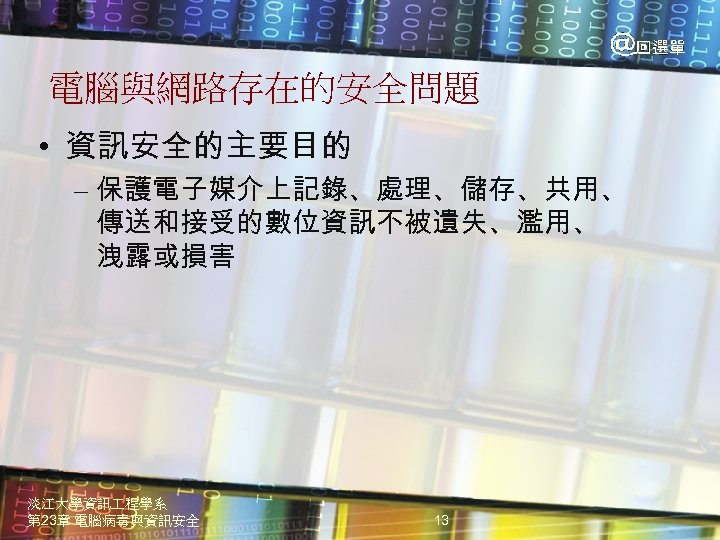 電腦與網路存在的安全問題 • 資訊安全的主要目的 – 保護電子媒介上記錄、處理、儲存、共用、 傳送和接受的數位資訊不被遺失、濫用、 洩露或損害 淡江大學資訊 程學系 第 23章 電腦病毒與資訊安全 13 