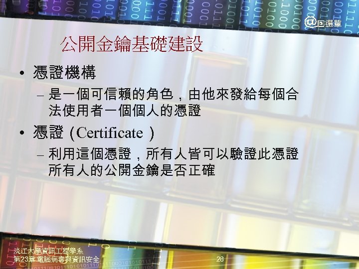公開金鑰基礎建設 • 憑證機構 – 是一個可信賴的角色，由他來發給每個合 法使用者一個個人的憑證 • 憑證（ Certificate） – 利用這個憑證，所有人皆可以驗證此憑證 所有人的公開金鑰是否正確 淡江大學資訊 程學系