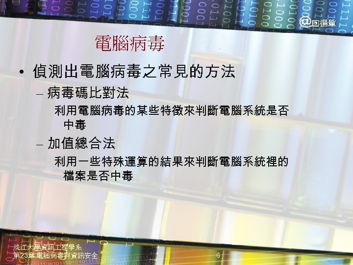 電腦病毒 • 偵測出電腦病毒之常見的方法 – 病毒碼比對法 利用電腦病毒的某些特徵來判斷電腦系統是否 中毒 – 加值總合法 利用一些特殊運算的結果來判斷電腦系統裡的 檔案是否中毒 淡江大學資訊 程學系 第