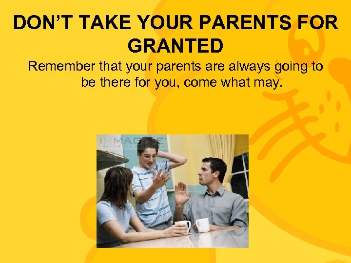 DON’T TAKE YOUR PARENTS FOR GRANTED Remember that your parents are always going to