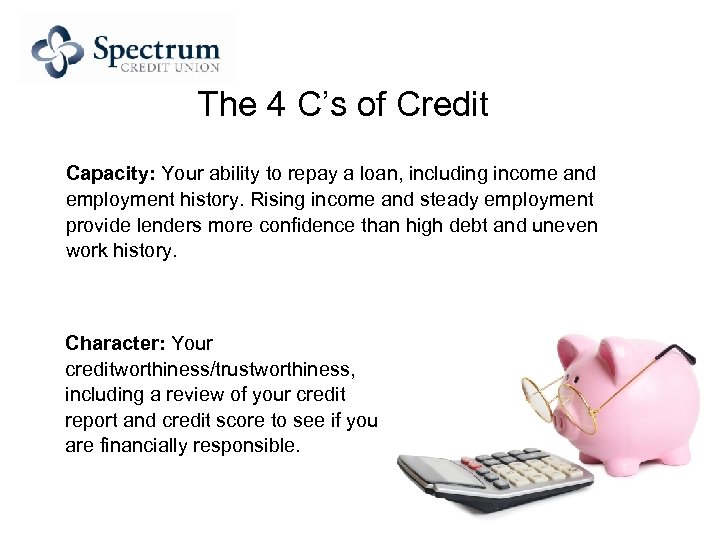 The 4 C’s of Credit Capacity: Your ability to repay a loan, including income