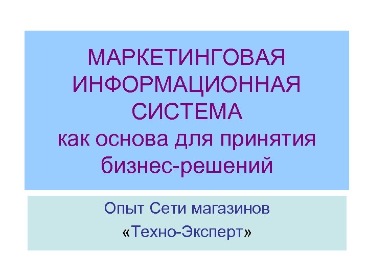 МАРКЕТИНГОВАЯ ИНФОРМАЦИОННАЯ СИСТЕМА как основа для принятия бизнес-решений Опыт Сети магазинов «Техно-Эксперт» 