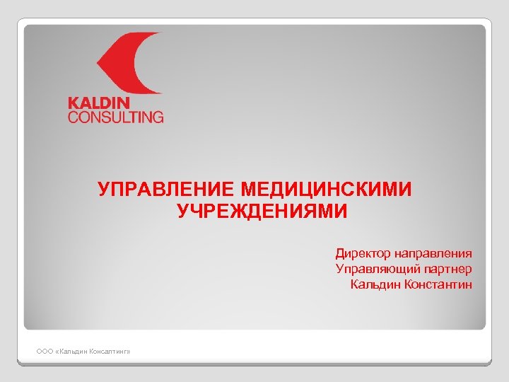 УПРАВЛЕНИЕ МЕДИЦИНСКИМИ УЧРЕЖДЕНИЯМИ Директор направления Управляющий партнер Кальдин Константин ООО «Кальдин Консалтинг» 