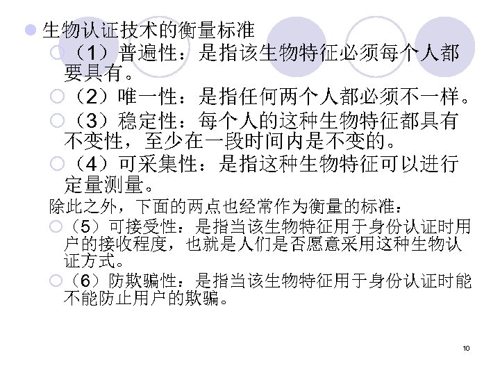l 生物认证技术的衡量标准 ¡（1）普遍性：是指该生物特征必须每个人都 要具有。 ¡（2）唯一性：是指任何两个人都必须不一样。 ¡（3）稳定性：每个人的这种生物特征都具有 不变性，至少在一段时间内是不变的。 ¡（4）可采集性：是指这种生物特征可以进行 定量测量。 除此之外，下面的两点也经常作为衡量的标准： ¡（5）可接受性：是指当该生物特征用于身份认证时用 户的接收程度，也就是人们是否愿意采用这种生物认 证方式。 ¡（6）防欺骗性：是指当该生物特征用于身份认证时能