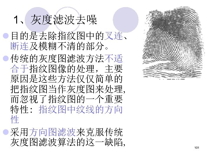 1、灰度滤波去噪 l 目的是去除指纹图中的叉连、 断连及模糊不清的部分。 l 传统的灰度图滤波方法不适 合于指纹图像的处理，主要 原因是这些方法仅仅简单的 把指纹图当作灰度图来处理, 而忽视了指纹图的一个重要 特性: 指纹图中纹线的方向 性 l
