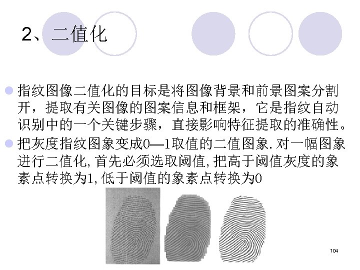 2、二值化 l 指纹图像二值化的目标是将图像背景和前景图案分割 开，提取有关图像的图案信息和框架，它是指纹自动 识别中的一个关键步骤，直接影响特征提取的准确性。 l 把灰度指纹图象变成 0— 1取值的二值图象. 对一幅图象 进行二值化, 首先必须选取阈值, 把高于阈值灰度的象 素点转换为