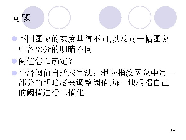 问题 l 不同图象的灰度基值不同, 以及同一幅图象 中各部分的明暗不同 l 阈值怎么确定？ l 平滑阈值自适应算法：根据指纹图象中每一 部分的明暗度来调整阈值, 每一块根据自己 的阈值进行二值化. 105 