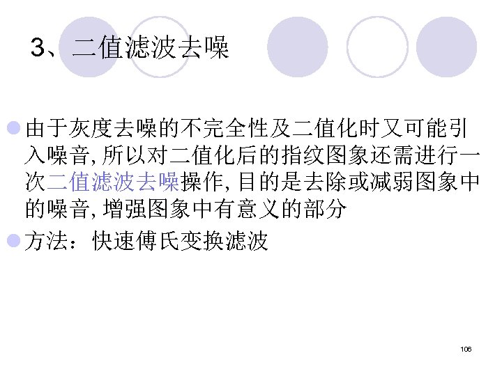 3、二值滤波去噪 l 由于灰度去噪的不完全性及二值化时又可能引 入噪音, 所以对二值化后的指纹图象还需进行一 次二值滤波去噪操作, 目的是去除或减弱图象中 的噪音, 增强图象中有意义的部分 l 方法：快速傅氏变换滤波 106 