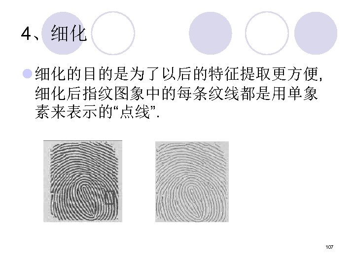 4、细化 l 细化的目的是为了以后的特征提取更方便, 细化后指纹图象中的每条纹线都是用单象 素来表示的“点线”. 107 