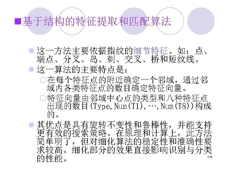 n基于结构的特征提取和匹配算法 l 这一方法主要依据指纹的细节特征。如：点、 端点、分叉、岛、刺、交叉、桥和短纹线。 l 这一算法的主要特点是： ¡在每个特征点的附近确定一个邻域，通过邻 域内各类特征点的数目确定特征向量。 ¡特征向量由邻域中心点的类型和八种特征点 出现的数目(Type, Num(T 1), ···, Num(T