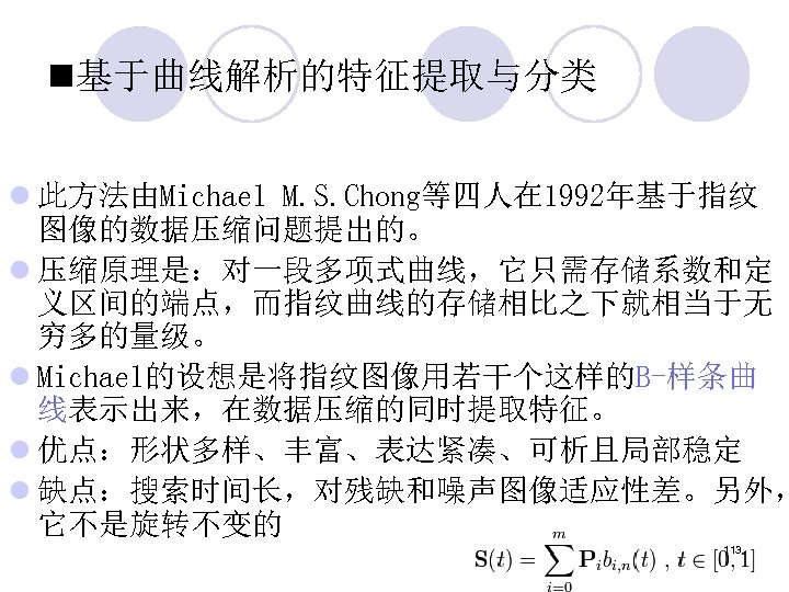 n基于曲线解析的特征提取与分类 l 此方法由Michael M. S. Chong等四人在 1992年基于指纹 图像的数据压缩问题提出的。 l 压缩原理是：对一段多项式曲线，它只需存储系数和定 义区间的端点，而指纹曲线的存储相比之下就相当于无 穷多的量级。 l Michael的设想是将指纹图像用若干个这样的B-样条曲