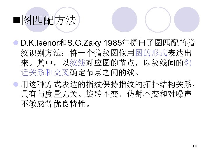 n图匹配方法 l D. K. Isenor和S. G. Zaky 1985年提出了图匹配的指 纹识别方法：将一个指纹图像用图的形式表达出 来。其中，以纹线对应图的节点，以纹线间的邻 近关系和交叉确定节点之间的线。 l 用这种方式表达的指纹保持指纹的拓扑结构关系， 具有与度量无关、旋转不变、仿射不变和对噪声