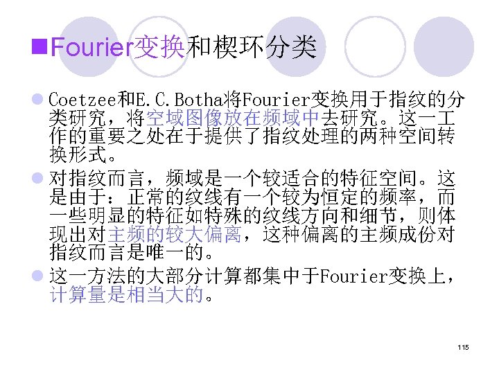 n. Fourier变换和楔环分类 l Coetzee和E. C. Botha将Fourier变换用于指纹的分 类研究，将空域图像放在频域中去研究。这一 作的重要之处在于提供了指纹处理的两种空间转 换形式。 l 对指纹而言，频域是一个较适合的特征空间。这 是由于：正常的纹线有一个较为恒定的频率，而 一些明显的特征如特殊的纹线方向和细节，则体 现出对主频的较大偏离，这种偏离的主频成份对