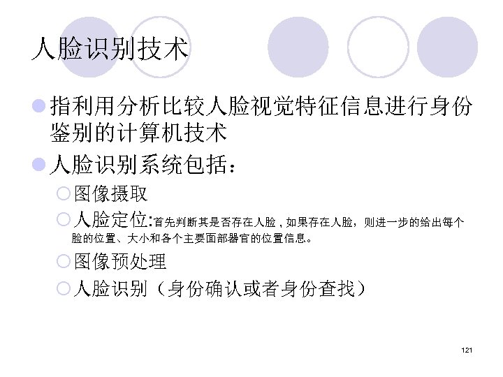 人脸识别技术 l 指利用分析比较人脸视觉特征信息进行身份 鉴别的计算机技术 l 人脸识别系统包括： ¡图像摄取 ¡人脸定位: 首先判断其是否存在人脸 , 如果存在人脸，则进一步的给出每个 脸的位置、大小和各个主要面部器官的位置信息。 ¡图像预处理 ¡人脸识别（身份确认或者身份查找）