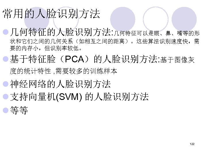 常用的人脸识别方法 l 几何特征的人脸识别方法: 几何特征可以是眼、鼻、嘴等的形 状和它们之间的几何关系（如相互之间的距离）。这些算法识别速度快，需 要的内存小，但识别率较低。 l 基于特征脸（PCA）的人脸识别方法: 基于图像灰 度的统计特性 , 需要较多的训练样本 l 神经网络的人脸识别方法