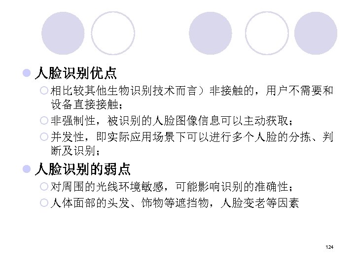 l 人脸识别优点 ¡ 相比较其他生物识别技术而言）非接触的，用户不需要和 设备直接接触； ¡ 非强制性，被识别的人脸图像信息可以主动获取； ¡ 并发性，即实际应用场景下可以进行多个人脸的分拣、判 断及识别； l 人脸识别的弱点 ¡ 对周围的光线环境敏感，可能影响识别的准确性；