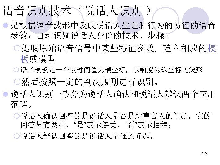 语音识别技术（说话人识别 ） l 是根据语音波形中反映说话人生理和行为的特征的语音 参数，自动识别说话人身份的技术。步骤： ¡提取原始语音信号中某些特征参数，建立相应的模 板或模型 ¡ 语音模板是一个以时间值为横坐标，以响度为纵坐标的波形 ¡然后按照一定的判决规则进行识别。 l 说话人识别一般分为说话人确认和说话人辨认两个应用 范畴。 ¡说话人确认回答的是说话人是否是所声言人的问题，它的