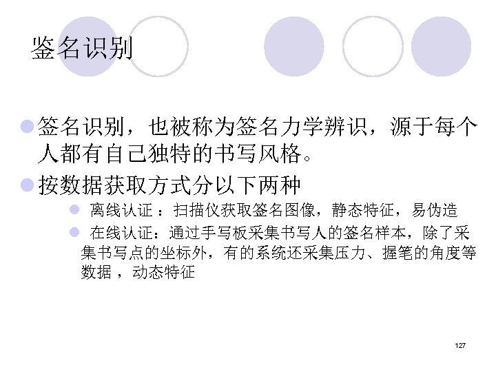 鉴名识别 l 签名识别，也被称为签名力学辨识，源于每个 人都有自己独特的书写风格。 l 按数据获取方式分以下两种 l 离线认证 ：扫描仪获取签名图像，静态特征，易伪造 l 在线认证：通过手写板采集书写人的签名样本，除了采 集书写点的坐标外，有的系统还采集压力、握笔的角度等 数据 ，动态特征