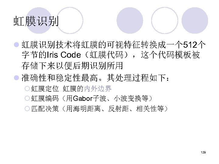虹膜识别 l 虹膜识别技术将虹膜的可视特征转换成一个 512个 字节的Iris Code（虹膜代码），这个代码模板被 存储下来以便后期识别所用 l 准确性和稳定性最高。其处理过程如下： ¡ 虹膜定位 虹膜的内外边界 ¡ 虹膜编码（用Gabor子波、小波变换等）