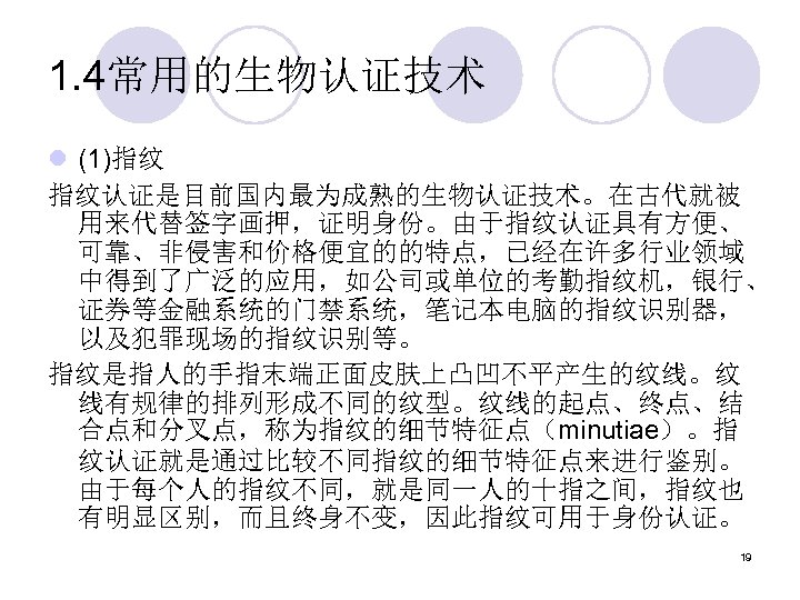 1. 4常用的生物认证技术 l (1)指纹 指纹认证是目前国内最为成熟的生物认证技术。在古代就被 用来代替签字画押，证明身份。由于指纹认证具有方便、 可靠、非侵害和价格便宜的的特点，已经在许多行业领域 中得到了广泛的应用，如公司或单位的考勤指纹机，银行、 证券等金融系统的门禁系统，笔记本电脑的指纹识别器， 以及犯罪现场的指纹识别等。 指纹是指人的手指末端正面皮肤上凸凹不平产生的纹线。纹 线有规律的排列形成不同的纹型。纹线的起点、终点、结 合点和分叉点，称为指纹的细节特征点（minutiae）。指 纹认证就是通过比较不同指纹的细节特征点来进行鉴别。