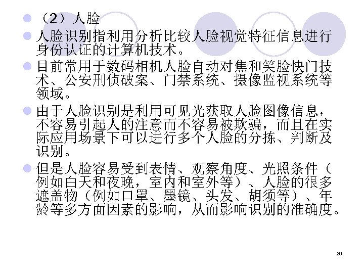 l （2）人脸 l 人脸识别指利用分析比较人脸视觉特征信息进行 身份认证的计算机技术。 l 目前常用于数码相机人脸自动对焦和笑脸快门技 术、公安刑侦破案、门禁系统、摄像监视系统等 领域。 l 由于人脸识别是利用可见光获取人脸图像信息， 不容易引起人的注意而不容易被欺骗，而且在实 际应用场景下可以进行多个人脸的分拣、判断及 识别。
