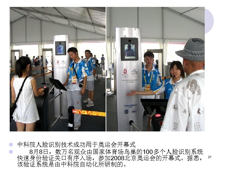 l 中科院人脸识别技术成功用于奥运会开幕式 l 　　8月8日，数万名观众由国家体育场鸟巢的100多个人脸识别系统 快速身份验证关口有序入场，参加 2008北京奥运会的开幕式。据悉， 该验证系统是由中科院自动化所研制的。 21 