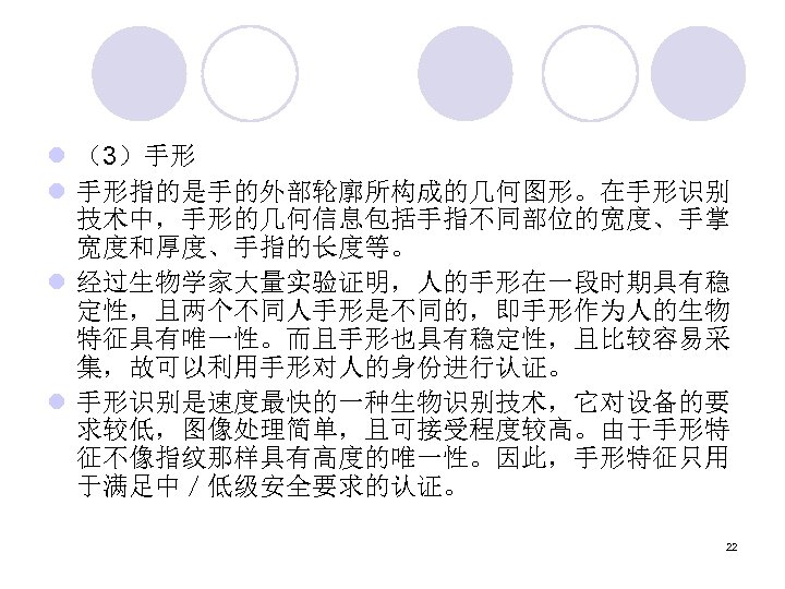 l （3）手形 l 手形指的是手的外部轮廓所构成的几何图形。在手形识别 技术中，手形的几何信息包括手指不同部位的宽度、手掌 宽度和厚度、手指的长度等。 l 经过生物学家大量实验证明，人的手形在一段时期具有稳 定性，且两个不同人手形是不同的，即手形作为人的生物 特征具有唯一性。而且手形也具有稳定性，且比较容易采 集，故可以利用手形对人的身份进行认证。 l 手形识别是速度最快的一种生物识别技术，它对设备的要 求较低，图像处理简单，且可接受程度较高。由于手形特
