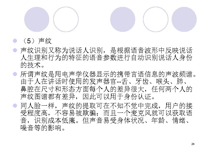 l （5）声纹 l 声纹识别又称为说话人识别，是根据语音波形中反映说话 人生理和行为的特征的语音参数进行自动识别说话人身份 的技术。 l 所谓声纹是用电声学仪器显示的携带言语信息的声波频谱。 由于人在讲话时使用的发声器官--舌、牙齿、喉头、肺、 鼻腔在尺寸和形态方面每个人的差异很大，任何两个人的 声纹图谱都有差异，因此可以用于身份认证。 l 同人脸一样，声纹的提取可在不知不觉中完成，用户的接 受程度高，不容易被欺骗；而且一个麦克风就可以获取语