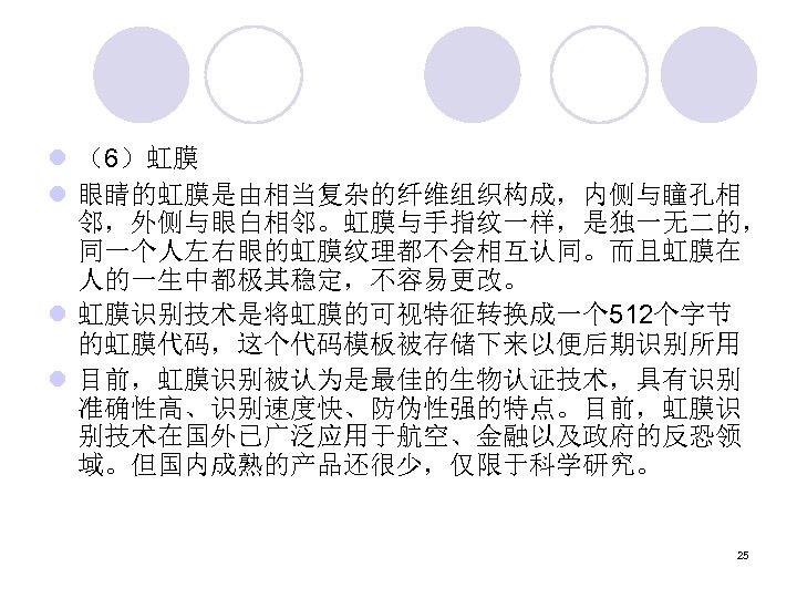 l （6）虹膜 l 眼睛的虹膜是由相当复杂的纤维组织构成，内侧与瞳孔相 邻，外侧与眼白相邻。虹膜与手指纹一样，是独一无二的， 同一个人左右眼的虹膜纹理都不会相互认同。而且虹膜在 人的一生中都极其稳定，不容易更改。 l 虹膜识别技术是将虹膜的可视特征转换成一个 512个字节 的虹膜代码，这个代码模板被存储下来以便后期识别所用 l 目前，虹膜识别被认为是最佳的生物认证技术，具有识别 准确性高、识别速度快、防伪性强的特点。目前，虹膜识