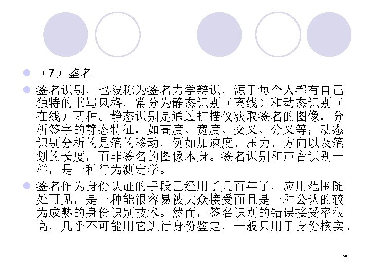 l （7）鉴名 l 签名识别，也被称为签名力学辩识，源于每个人都有自己 独特的书写风格，常分为静态识别（离线）和动态识别（ 在线）两种。静态识别是通过扫描仪获取签名的图像，分 析签字的静态特征，如高度、宽度、交叉、分叉等；动态 识别分析的是笔的移动，例如加速度、压力、方向以及笔 划的长度，而非签名的图像本身。签名识别和声音识别一 样，是一种行为测定学。 l 签名作为身份认证的手段已经用了几百年了，应用范围随 处可见，是一种能很容易被大众接受而且是一种公认的较 为成熟的身份识别技术。然而，签名识别的错误接受率很