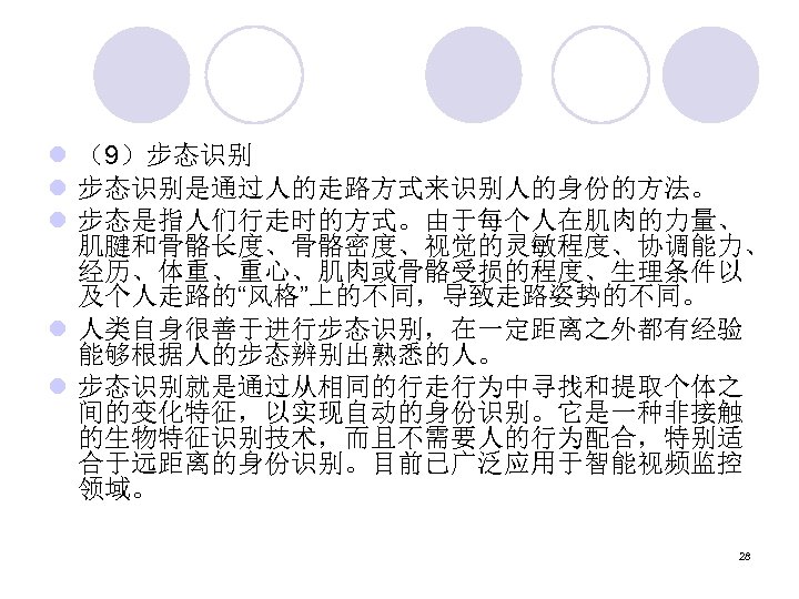 l （9）步态识别 l 步态识别是通过人的走路方式来识别人的身份的方法。 l 步态是指人们行走时的方式。由于每个人在肌肉的力量、 肌腱和骨骼长度、骨骼密度、视觉的灵敏程度、协调能力、 经历、体重、重心、肌肉或骨骼受损的程度、生理条件以 及个人走路的“风格”上的不同，导致走路姿势的不同。 l 人类自身很善于进行步态识别，在一定距离之外都有经验 能够根据人的步态辨别出熟悉的人。 l 步态识别就是通过从相同的行走行为中寻找和提取个体之