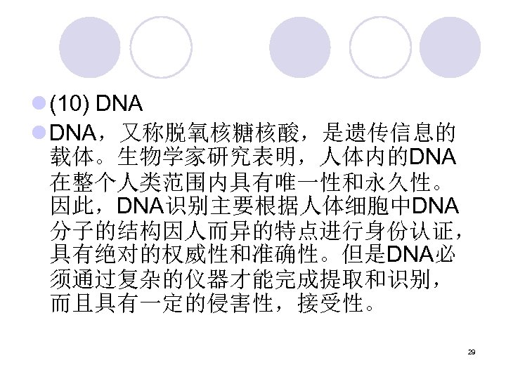 l (10) DNA l DNA，又称脱氧核糖核酸，是遗传信息的 载体。生物学家研究表明，人体内的DNA 在整个人类范围内具有唯一性和永久性。 因此，DNA识别主要根据人体细胞中DNA 分子的结构因人而异的特点进行身份认证， 具有绝对的权威性和准确性。但是DNA必 须通过复杂的仪器才能完成提取和识别， 而且具有一定的侵害性，接受性。 29 