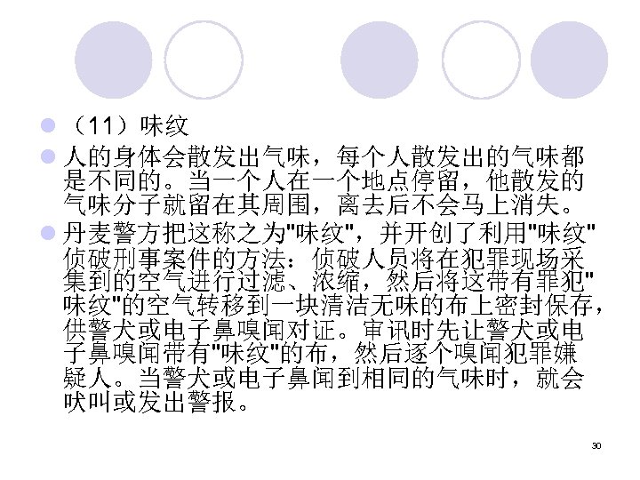 l （11）味纹 l 人的身体会散发出气味，每个人散发出的气味都 是不同的。当一个人在一个地点停留，他散发的 气味分子就留在其周围，离去后不会马上消失。 l 丹麦警方把这称之为"味纹"，并开创了利用"味纹" 侦破刑事案件的方法：侦破人员将在犯罪现场采 集到的空气进行过滤、浓缩，然后将这带有罪犯" 味纹"的空气转移到一块清洁无味的布上密封保存， 供警犬或电子鼻嗅闻对证。审讯时先让警犬或电 子鼻嗅闻带有"味纹"的布，然后逐个嗅闻犯罪嫌 疑人。当警犬或电子鼻闻到相同的气味时，就会
