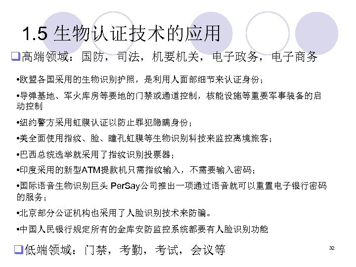 1. 5 生物认证技术的应用 q高端领域：国防，司法，机要机关，电子政务，电子商务 • 欧盟各国采用的生物识别护照，是利用人面部细节来认证身份； • 导弹基地、军火库房等要地的门禁或通道控制，核能设施等重要军事装备的启 动控制 • 纽约警方采用虹膜认证以防止罪犯隐瞒身份； • 美全面使用指纹、脸、瞳孔虹膜等生物识别科技来监控离境旅客； •
