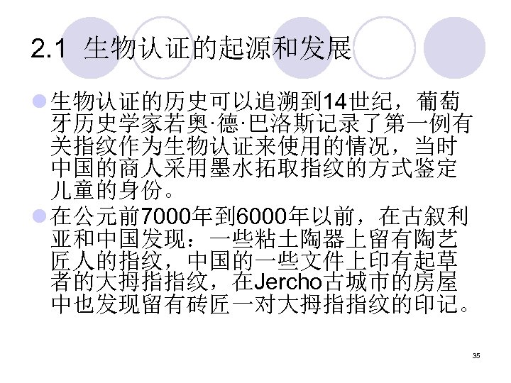 2. 1 生物认证的起源和发展 l 生物认证的历史可以追溯到 14世纪，葡萄 牙历史学家若奥·德·巴洛斯记录了第一例有 关指纹作为生物认证来使用的情况，当时 中国的商人采用墨水拓取指纹的方式鉴定 儿童的身份。 l 在公元前7000年到 6000年以前，在古叙利 亚和中国发现：一些粘土陶器上留有陶艺