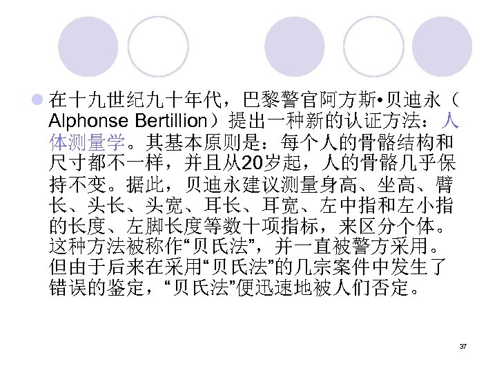 l 在十九世纪九十年代，巴黎警官阿方斯 • 贝迪永（ Alphonse Bertillion）提出一种新的认证方法：人 体测量学。其基本原则是：每个人的骨骼结构和 尺寸都不一样，并且从20岁起，人的骨骼几乎保 持不变。据此，贝迪永建议测量身高、坐高、臂 长、头长、头宽、耳长、耳宽、左中指和左小指 的长度、左脚长度等数十项指标，来区分个体。 这种方法被称作“贝氏法”，并一直被警方采用。 但由于后来在采用“贝氏法”的几宗案件中发生了 错误的鉴定，“贝氏法”便迅速地被人们否定。