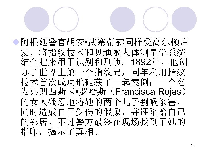 l 阿根廷警官胡安 • 武塞蒂赫同样受高尔顿启 发，将指纹技术和贝迪永人体测量学系统 结合起来用于识别和刑侦。1892年，他创 办了世界上第一个指纹局，同年利用指纹 技术首次成功地破获了一起案例：一个名 为弗朗西斯卡 • 罗哈斯（Francisca Rojas） 的女人残忍地将她的两个儿子割喉杀害， 同时造成自己受伤的假象，并诬陷给自己