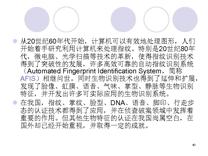 l 从20世纪 60年代开始，计算机可以有效地处理图形，人们 开始着手研究利用计算机来处理指纹。特别是 20世纪 80年 代，微电脑、光学扫描等技术的革新，使得指纹识别技术 得到了突破性的发展，许多高效可靠的自动指纹识别系统 （Automated Fingerprint Identification System，简称 AFIS）相继问世。同时生物识别技术也得到了延伸和扩展， 发现了脸像、虹膜、语音、气味、掌型、静脉等生物识别
